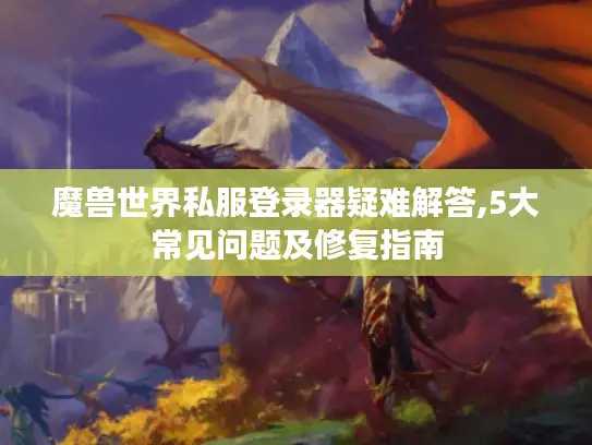 魔兽世界私服登录器疑难解答,5大常见问题及修复指南