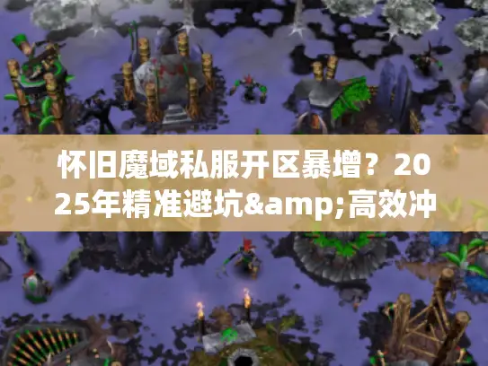 怀旧魔域私服开区暴增?2025年精准避坑&高效冲新攻略 怀旧魔域私服开区暴增?2025年精准避坑&高效冲新攻略