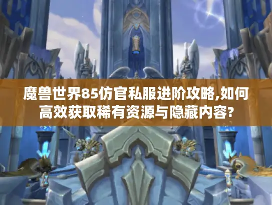 魔兽世界85仿官私服进阶攻略,如何高效获取稀有资源与隐藏内容?