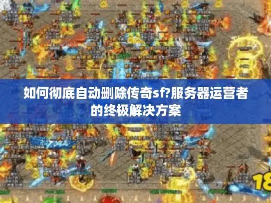 如何彻底自动删除传奇sf?服务器运营者的终极解决方案