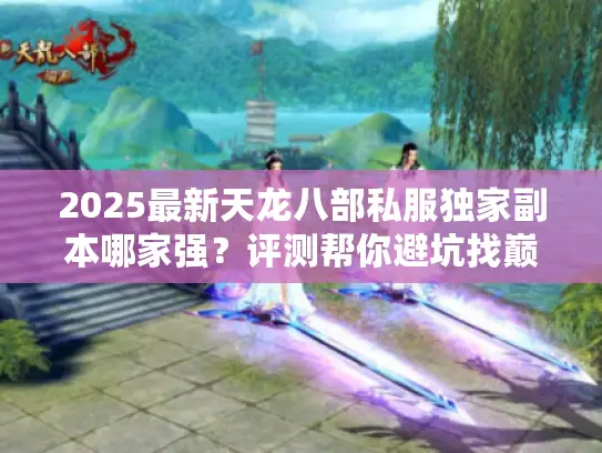 2025最新天龙八部私服独家副本哪家强？评测帮你避坑找巅峰！