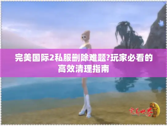 完美国际2私服删除难题?玩家必看的高效清理指南