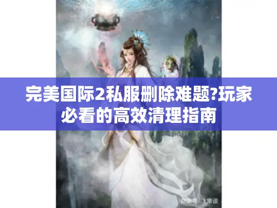 完美国际2私服删除难题?玩家必看的高效清理指南