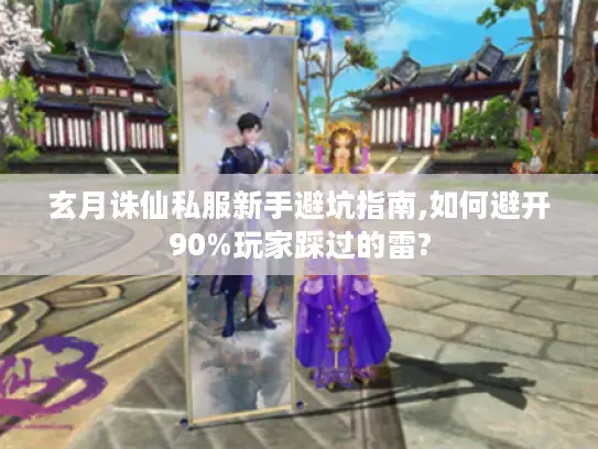 玄月诛仙私服新手避坑指南,如何避开90%玩家踩过的雷?