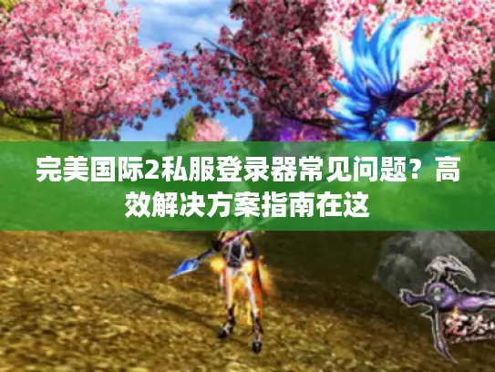 完美国际2私服登录器常见问题？高效解决方案指南在这