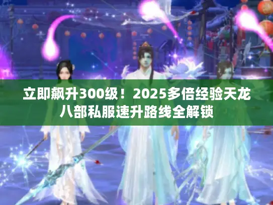 立即飙升300级！2025多倍经验天龙八部私服速升路线全解锁