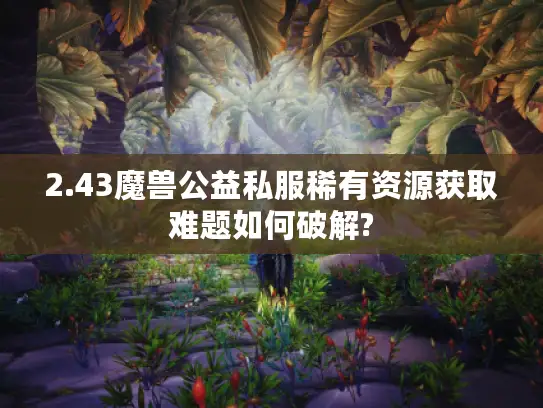 2.43魔兽公益私服稀有资源获取难题如何破解?