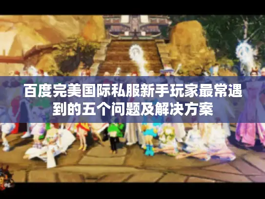 百度完美国际私服新手玩家最常遇到的五个问题及解决方案