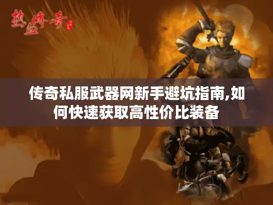 传奇私服武器网新手避坑指南,如何快速获取高性价比装备