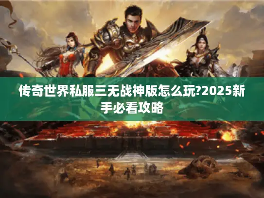 传奇世界私服三无战神版怎么玩?2025新手必看攻略 传奇世界私服三无战神版怎么玩?2025新手必看攻略