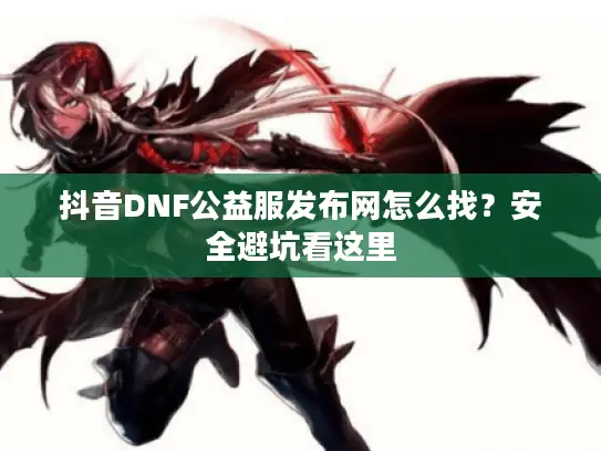 抖音DNF公益服发布网怎么找？安全避坑看这里