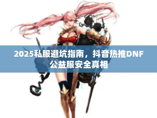 2025私服避坑指南,抖音热推DNF公益服安全真相 2025私服避坑指南,抖音热推DNF公益服安全真相