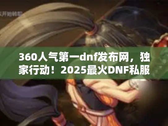 360人气第一dnf发布网，独家行动！2025最火DNF私服避坑速成法
