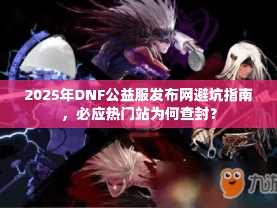2025年DNF公益服发布网避坑指南,必应热门站为何查封? 2025年DNF公益服发布网避坑指南,必应热门站为何查封?