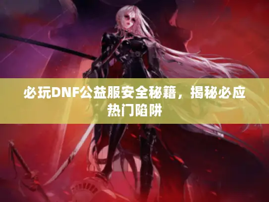 必玩DNF公益服安全秘籍,揭秘必应热门陷阱 必玩DNF公益服安全秘籍,揭秘必应热门陷阱