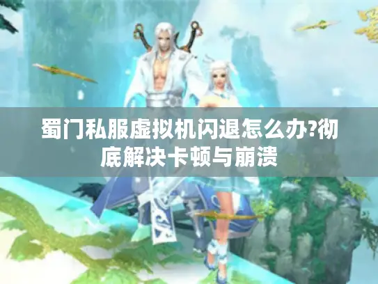 蜀门私服虚拟机闪退怎么办?彻底解决卡顿与崩溃