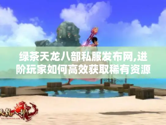 绿茶天龙八部私服发布网,进阶玩家如何高效获取稀有资源?