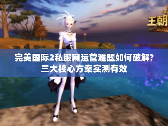 完美国际2私服网运营难题如何破解?三大核心方案实测有效 完美国际2私服网运营难题如何破解?三大核心方案实测有效