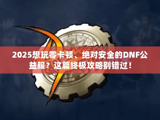 2025想玩零卡顿、绝对安全的DNF公益服？这篇终极攻略别错过！