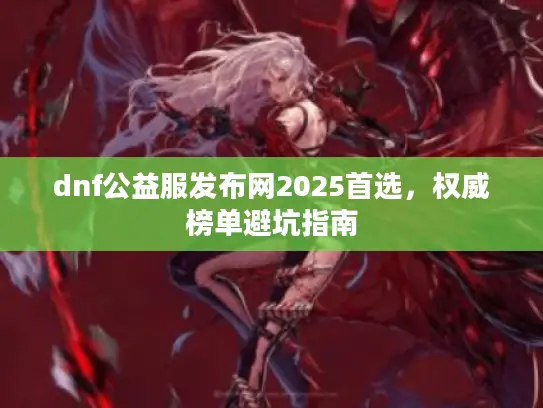 dnf公益服发布网2025首选，权威榜单避坑指南