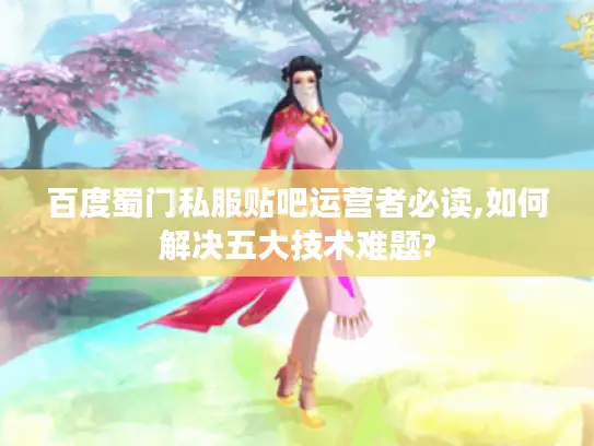 百度蜀门私服贴吧运营者必读,如何解决五大技术难题?