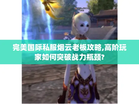 完美国际私服烟云老板攻略,高阶玩家如何突破战力瓶颈?