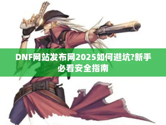 DNF网站发布网2025如何避坑?新手必看安全指南