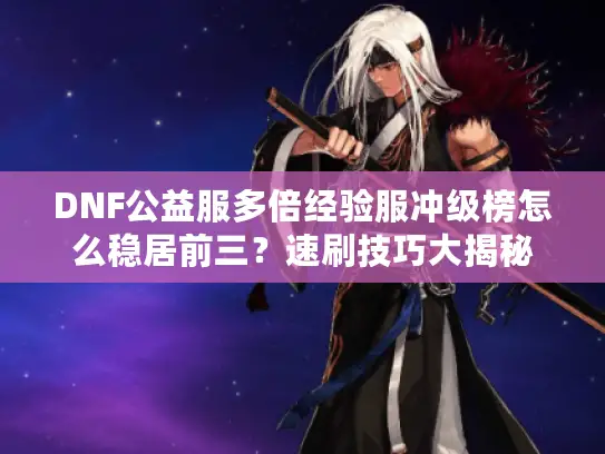 DNF公益服多倍经验服冲级榜怎么稳居前三？速刷技巧大揭秘