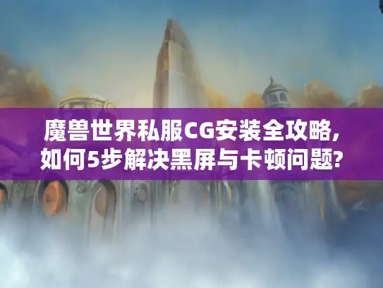 魔兽世界私服CG安装全攻略,如何5步解决黑屏与卡顿问题?