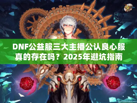 DNF公益服三大主播公认良心服真的存在吗?2025年避坑指南来了 DNF公益服三大主播公认良心服真的存在吗?2025年避坑指南来了