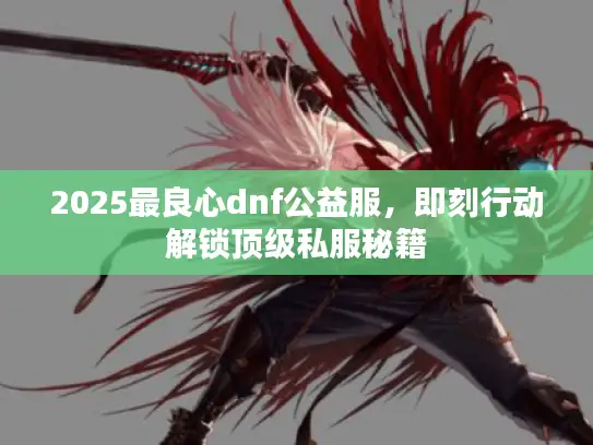 2025最良心dnf公益服，即刻行动解锁顶级私服秘籍