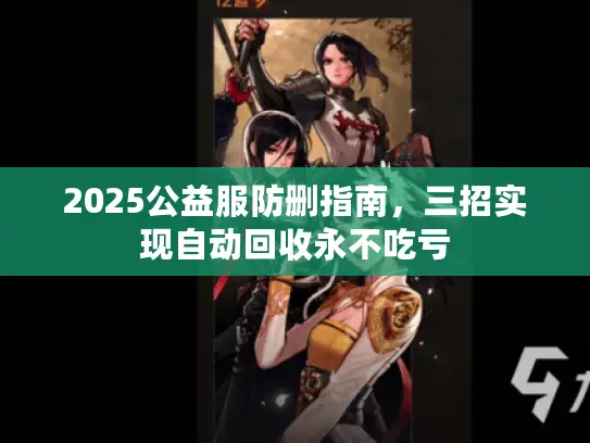 2025公益服防删指南，三招实现自动回收永不吃亏