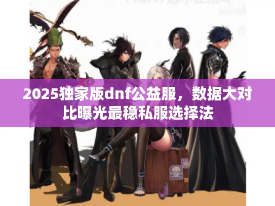 2025独家版dnf公益服，数据大对比曝光最稳私服选择法