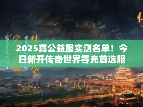 2025真公益服实测名单!今日新开传奇世界零充首选服 2025真公益服实测名单!今日新开传奇世界零充首选服