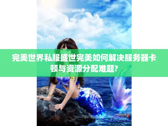 完美世界私服盛世完美如何解决服务器卡顿与资源分配难题?
