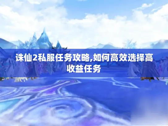 诛仙2私服任务攻略,如何高效选择高收益任务