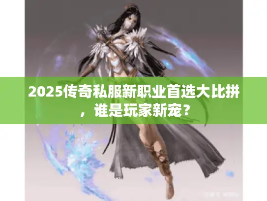 2025传奇私服新职业首选大比拼，谁是玩家新宠？