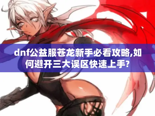 dnf公益服苍龙新手必看攻略,如何避开三大误区快速上手?