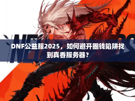 DNF公益服2025，如何避开圈钱陷阱找到真香服务器？