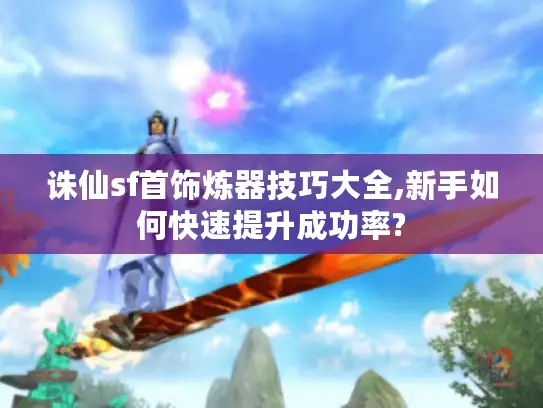 诛仙sf首饰炼器技巧大全,新手如何快速提升成功率?