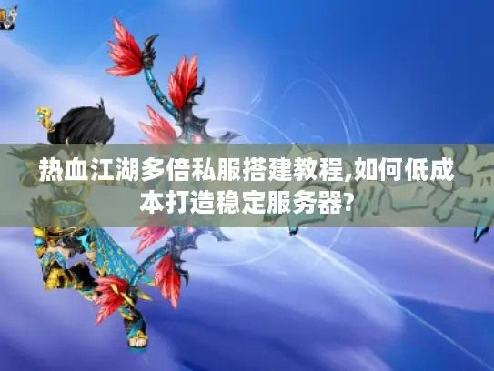 热血江湖多倍私服搭建教程,如何低成本打造稳定服务器?