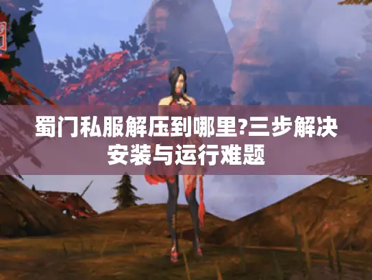 蜀门私服解压到哪里?三步解决安装与运行难题