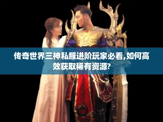 传奇世界三神私服进阶玩家必看,如何高效获取稀有资源?