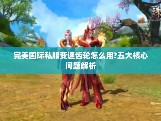 完美国际私服变速齿轮怎么用?五大核心问题解析 完美国际私服变速齿轮怎么用?五大核心问题解析