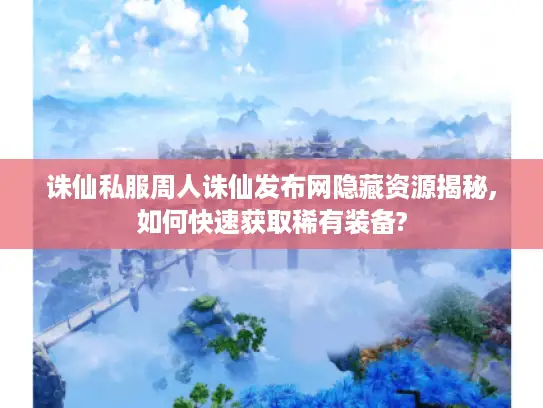 诛仙私服周人诛仙发布网隐藏资源揭秘,如何快速获取稀有装备?