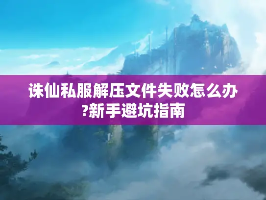 诛仙私服解压文件失败怎么办?新手避坑指南