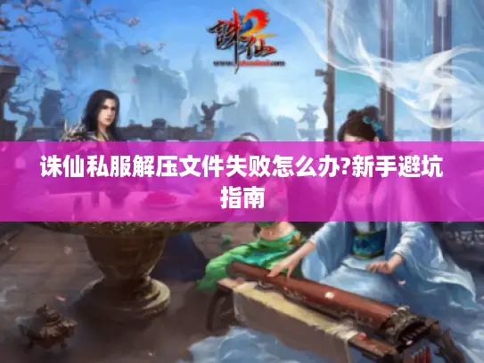 诛仙私服解压文件失败怎么办?新手避坑指南