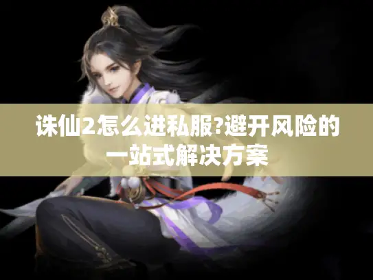 诛仙2怎么进私服?避开风险的一站式解决方案 诛仙2怎么进私服?避开风险的一站式解决方案