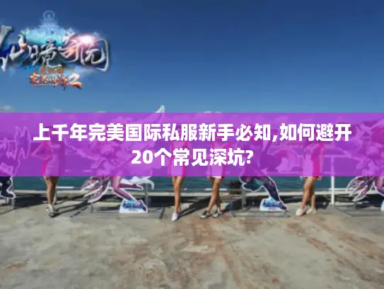 上千年完美国际私服新手必知,如何避开20个常见深坑?