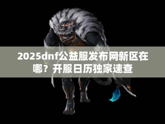 2025dnf公益服发布网新区在哪？开服日历独家速查